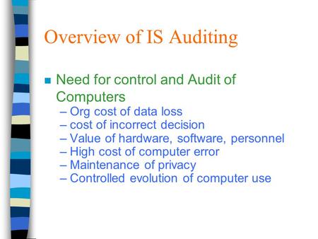 Overview of IS Auditing n Need for control and Audit of Computers –Org cost of data loss –cost of incorrect decision –Value of hardware, software, personnel.