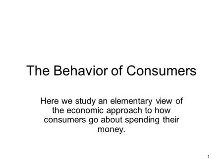 1 The Behavior of Consumers Here we study an elementary view of the economic approach to how consumers go about spending their money.