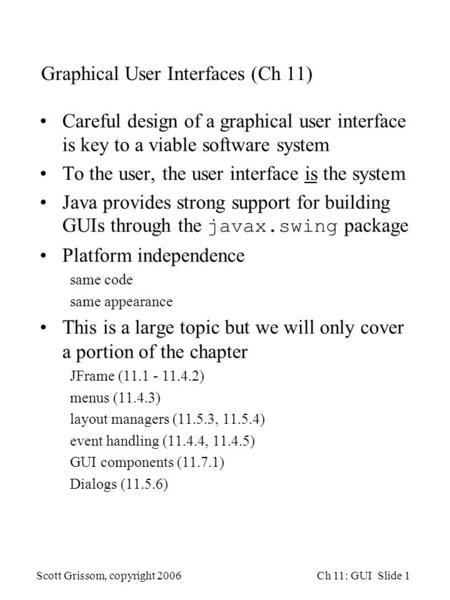 Scott Grissom, copyright 2006Ch 11: GUI Slide 1 Graphical User Interfaces (Ch 11) Careful design of a graphical user interface is key to a viable software.