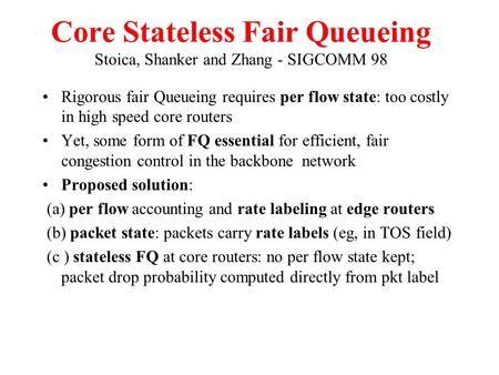Core Stateless Fair Queueing Stoica, Shanker and Zhang - SIGCOMM 98 Rigorous fair Queueing requires per flow state: too costly in high speed core routers.