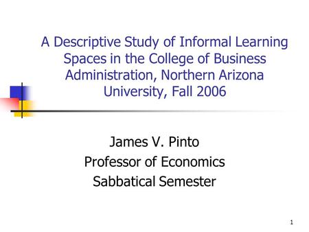 1 A Descriptive Study of Informal Learning Spaces in the College of Business Administration, Northern Arizona University, Fall 2006 James V. Pinto Professor.