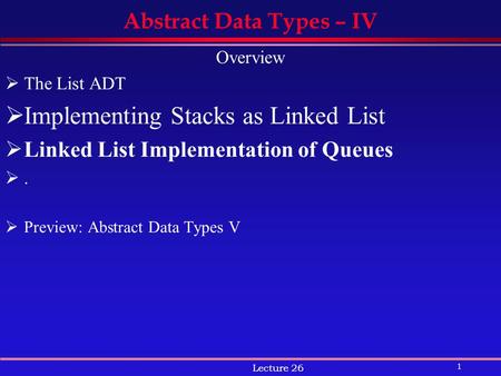 1 Lecture 26 Abstract Data Types – IV Overview  The List ADT  Implementing Stacks as Linked List  Linked List Implementation of Queues .  Preview: