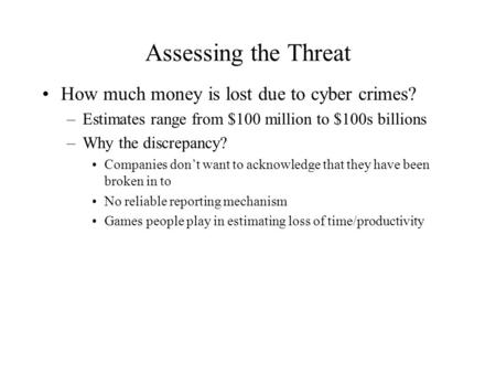Assessing the Threat How much money is lost due to cyber crimes? –Estimates range from $100 million to $100s billions –Why the discrepancy? Companies don’t.