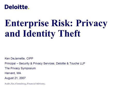 Enterprise Risk: Privacy and Identity Theft Ken DeJarnette, CIPP Principal – Security & Privacy Services, Deloitte & Touche LLP The Privacy Symposium Harvard,