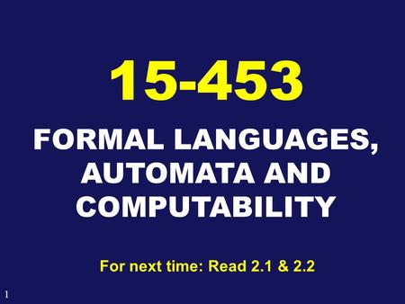 1 FORMAL LANGUAGES, AUTOMATA AND COMPUTABILITY 15-453 For next time: Read 2.1 & 2.2.