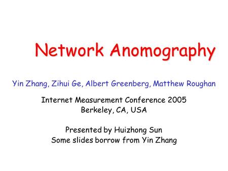 Network Anomography Yin Zhang, Zihui Ge, Albert Greenberg, Matthew Roughan Internet Measurement Conference 2005 Berkeley, CA, USA Presented by Huizhong.