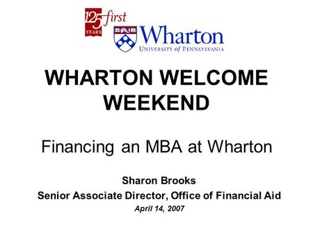 WHARTON WELCOME WEEKEND Financing an MBA at Wharton Sharon Brooks Senior Associate Director, Office of Financial Aid April 14, 2007.