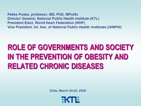 ROLE OF GOVERNMENTS AND SOCIETY IN THE PREVENTION OF OBESITY AND RELATED CHRONIC DISEASES Chile, March 24-25, 2008 Pekka Puska, professor, MD, PhD, MPolSc.