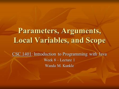 Parameters, Arguments, Local Variables, and Scope CSC 1401: Introduction to Programming with Java Week 8 – Lecture 1 Wanda M. Kunkle.