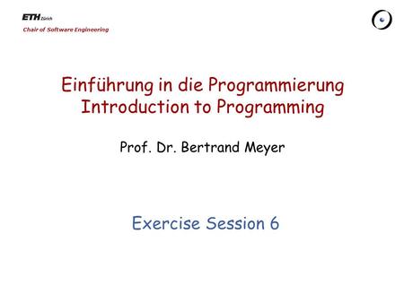 Chair of Software Engineering Einführung in die Programmierung Introduction to Programming Prof. Dr. Bertrand Meyer Exercise Session 6.