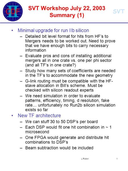 SVT L.Ristori1 SVT Workshop July 22, 2003 Summary (1) Minimal upgrade for run IIb silicon –Detailed bit level format for hits from HF’s to Mergers needs.