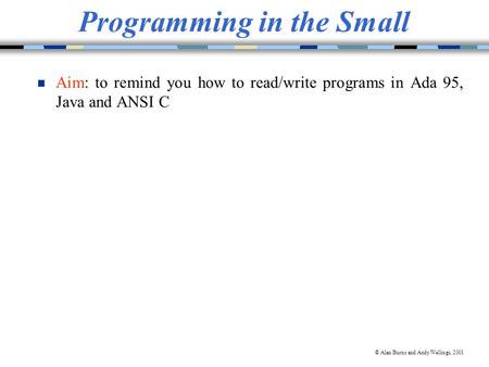 © Alan Burns and Andy Wellings, 2001 Programming in the Small Aim: to remind you how to read/write programs in Ada 95, Java and ANSI C.