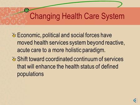 Changing Health Care System Economic, political and social forces have moved health services system beyond reactive, acute care to a more holistic paradigm.