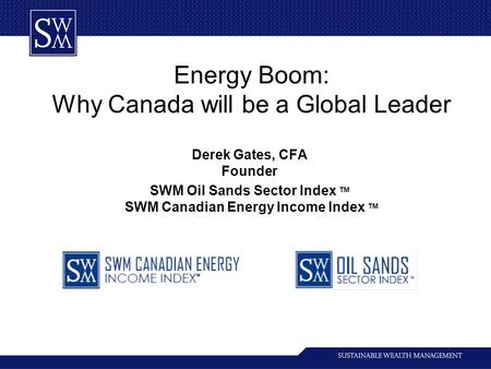 Energy Boom: Why Canada will be a Global Leader Derek Gates, CFA Founder SWM Oil Sands Sector Index TM SWM Canadian Energy Income Index TM.