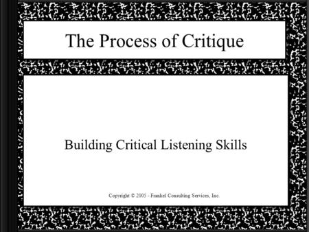 The Process of Critique Building Critical Listening Skills Copyright © 2005 - Frankel Consulting Services, Inc.