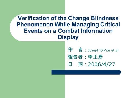 Verification of the Change Blindness Phenomenon While Managing Critical Events on a Combat Information Display 作 者： Joseph DiVita et al. 報告者：李正彥 日 期： 2006/4/27.
