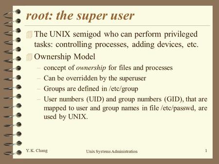 Unix Systems Administration 1Y. K. Chang root: the super user 4 The UNIX semigod who can perform privileged tasks: controlling processes, adding devices,