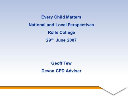 1 Every Child Matters National and Local Perspectives Rolle College 29 th June 2007 Geoff Tew Devon CPD Adviser.
