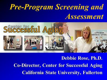 Pre-Program Screening and Assessment Debbie Rose, Ph.D. Co-Director, Center for Successful Aging California State University, Fullerton.