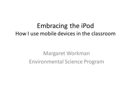 Embracing the iPod How I use mobile devices in the classroom Margaret Workman Environmental Science Program.