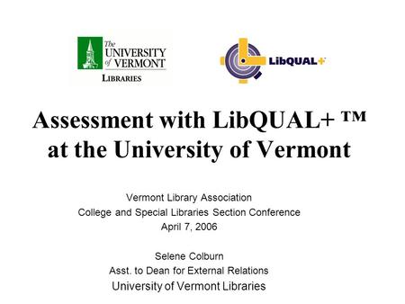 Assessment with LibQUAL+ ™ at the University of Vermont Vermont Library Association College and Special Libraries Section Conference April 7, 2006 Selene.