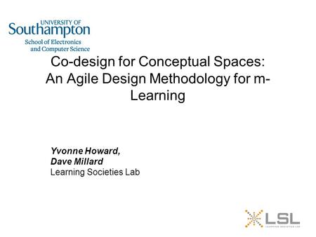Co-design for Conceptual Spaces: An Agile Design Methodology for m- Learning Yvonne Howard, Dave Millard Learning Societies Lab.