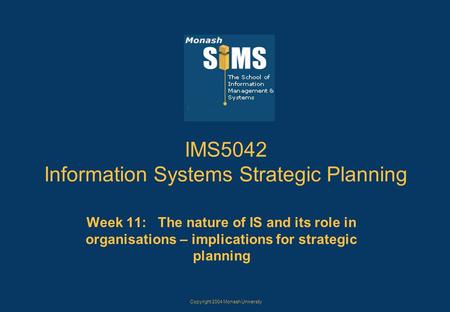 Copyright 2004 Monash University IMS5042 Information Systems Strategic Planning Week 11: The nature of IS and its role in organisations – implications.