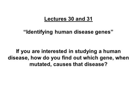 Lectures 30 and 31 “Identifying human disease genes” If you are interested in studying a human disease, how do you find out which gene, when mutated, causes.