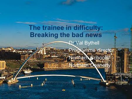 The trainee in difficulty: Breaking the bad news Dr Val Bythell Programme director Northern Schools/ Northern Deanerty.