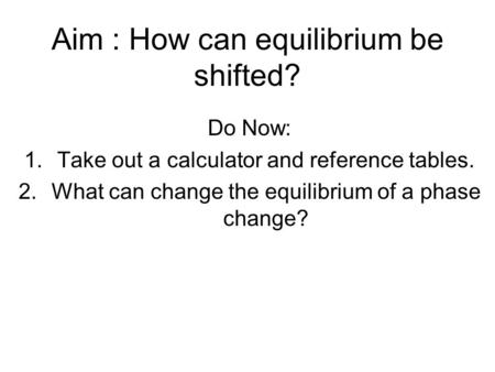 Aim : How can equilibrium be shifted? Do Now: 1.Take out a calculator and reference tables. 2.What can change the equilibrium of a phase change?