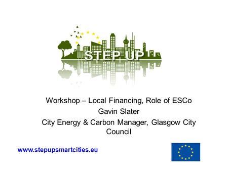 Workshop – Local Financing, Role of ESCo Gavin Slater City Energy & Carbon Manager, Glasgow City Council www.stepupsmartcities.eu.