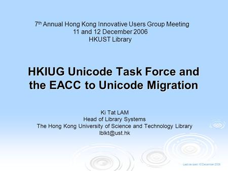 Last revised: 10 December 2006 HKIUG Unicode Task Force and the EACC to Unicode Migration Ki Tat LAM Head of Library Systems The Hong Kong University of.