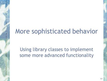 More sophisticated behavior Using library classes to implement some more advanced functionality 3.0.
