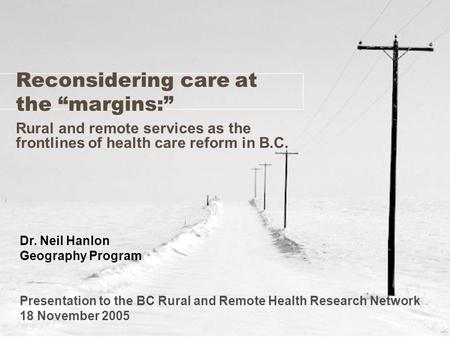 Reconsidering care at the “margins:” Rural and remote services as the frontlines of health care reform in B.C. Dr. Neil Hanlon Geography Program Presentation.