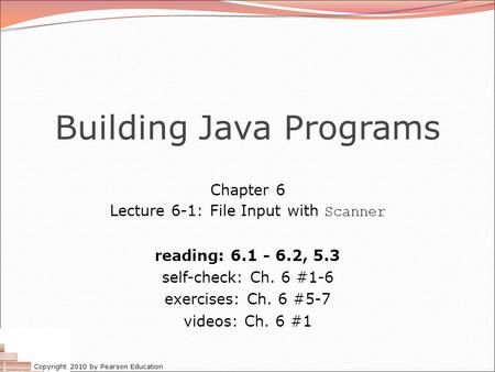 Copyright 2010 by Pearson Education Building Java Programs Chapter 6 Lecture 6-1: File Input with Scanner reading: 6.1 - 6.2, 5.3 self-check: Ch. 6 #1-6.