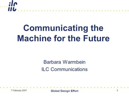 7 February 2007 Global Design Effort 1 Communicating the Machine for the Future Barbara Warmbein ILC Communications.