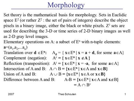 2007Theo Schouten1 Morphology Set theory is the mathematical basis for morphology. Sets in Euclidic space E 2 (or rather Z 2 : the set of pairs of integers)