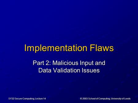 © 2003 School of Computing, University of Leeds SY32 Secure Computing, Lecture 14 Implementation Flaws Part 2: Malicious Input and Data Validation Issues.