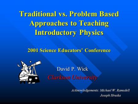 Traditional vs. Problem Based Approaches to Teaching Introductory Physics 2001 Science Educators’ Conference David P. Wick Clarkson University Acknowledgements: