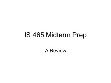 IS 465 Midterm Prep A Review. Midterm Format 10 Multiple Choice Questions …covers week 1 to week 6 4 short answer questions covering items that we discussed.