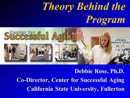 Theory Behind the Program Debbie Rose, Ph.D. Co-Director, Center for Successful Aging California State University, Fullerton.