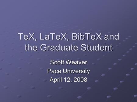 TeX, LaTeX, BibTeX and the Graduate Student Scott Weaver Pace University April 12, 2008.