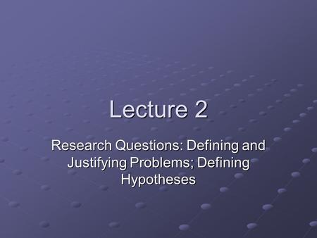 Lecture 2 Research Questions: Defining and Justifying Problems; Defining Hypotheses.
