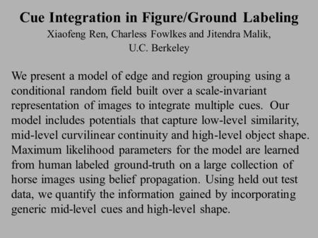 Cue Integration in Figure/Ground Labeling Xiaofeng Ren, Charless Fowlkes and Jitendra Malik, U.C. Berkeley We present a model of edge and region grouping.