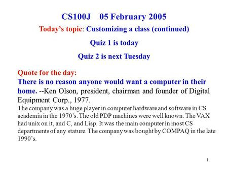 1 CS100J 05 February 2005 Today’s topic: Customizing a class (continued) Quiz 1 is today Quiz 2 is next Tuesday Quote for the day: There is no reason anyone.