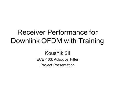 Receiver Performance for Downlink OFDM with Training Koushik Sil ECE 463: Adaptive Filter Project Presentation.