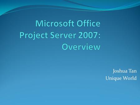 Joshua Tan Unique World. Goals and Agenda Learn: What is New for Office Project Server 2007 How Office Project Server 2007 Addresses Pain Points Found.