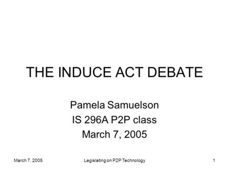 March 7, 2005Legislating on P2P Technology1 THE INDUCE ACT DEBATE Pamela Samuelson IS 296A P2P class March 7, 2005.