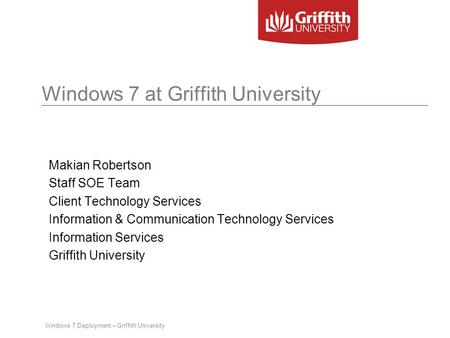 Windows 7 Deployment – Griffith University Windows 7 at Griffith University Makian Robertson Staff SOE Team Client Technology Services Information & Communication.