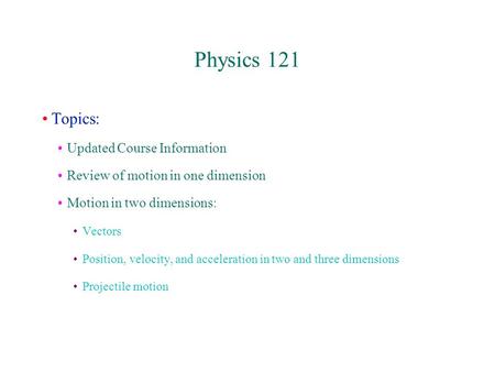 Physics 121 Topics: Updated Course Information Review of motion in one dimension Motion in two dimensions: Vectors Position, velocity, and acceleration.